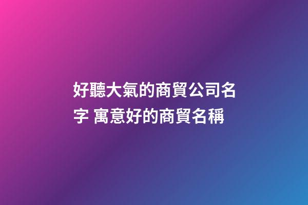 好聽大氣的商貿公司名字 寓意好的商貿名稱